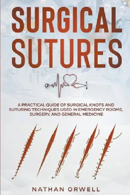 Surgical Sutures: A Practical Guide of Surgical Knots and Suturing Techniques Used in Emergency Rooms, Surgery, and General Medicine by Nathan Orwell