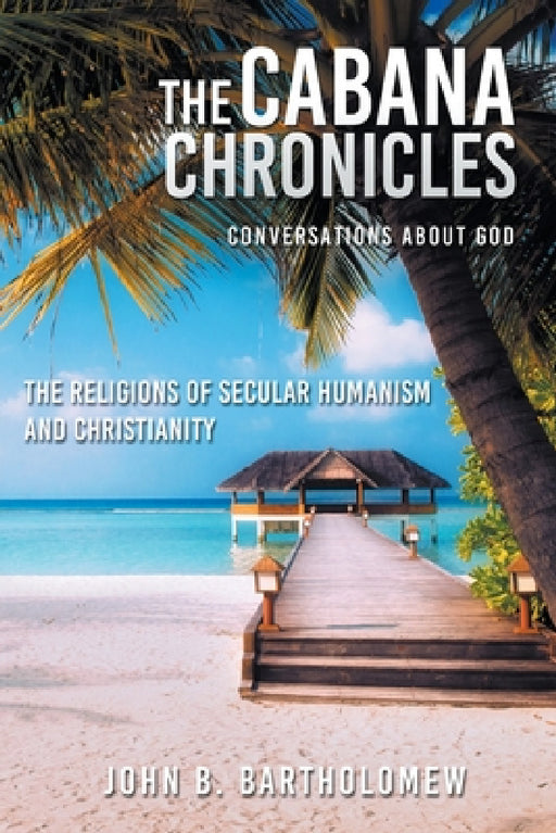 The Cabana Chronicles Conversations About God The Religions of Secular Humanism and Christianity by John B. Bartholomew