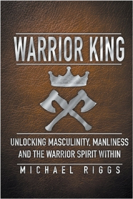 Warrior King Unlocking Masculinity, Manliness and the Warrior Spirit Within by Michael Riggs