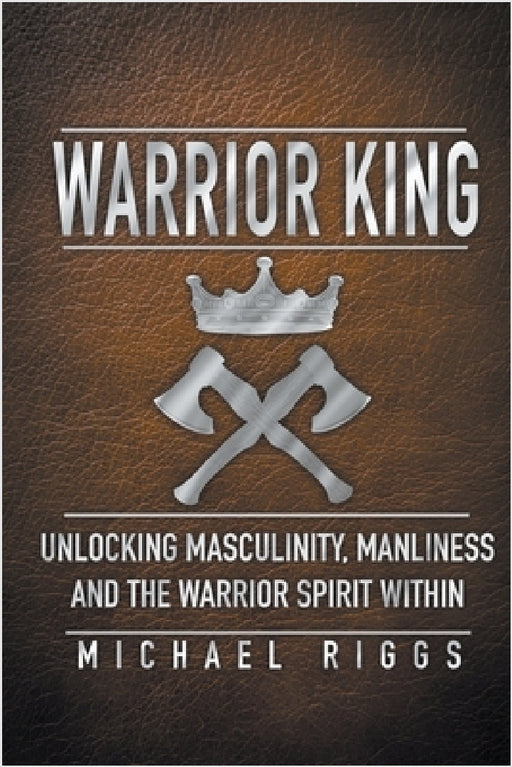 Warrior King Unlocking Masculinity, Manliness and the Warrior Spirit Within by Michael Riggs