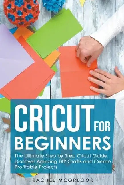 Cricut for Beginners: The Ultimate Step by Step Cricut Guide. Discover Amazing DIY Crafts and Create Profitable Projects by Rachel McGregor