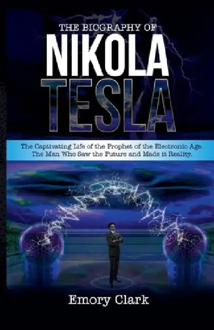 The Biography of Nikola Tesla: The Captivating Life of the Prophet of the Electronic Age. The Man Who Saw the Future and Made It Reality. by Emory Clark