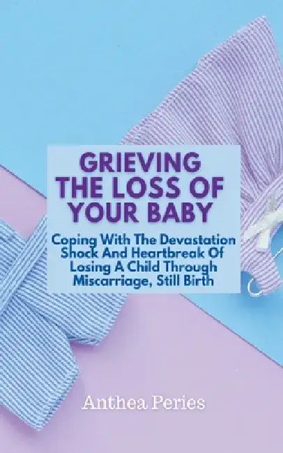Grieving The Loss Of Your Baby: Coping With The Devastation Shock And Heartbreak Of Losing A Child Through Miscarriage, Still Birth by Anthea Peries