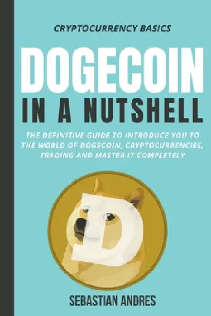 Dogecoin in a Nutshell: The Definitive Guide to Introduce You to the World of Dogecoin, Cryptocurrencies, Trading and Master It Completely by Sebastian Andres