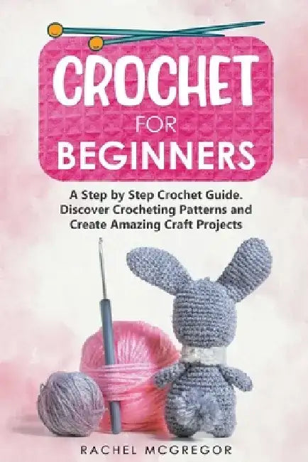 Crochet for Beginners: A Step by Step Crochet Guide. Discover Crocheting Patterns and Create Amazing Craft Projects by Rachel McGregor