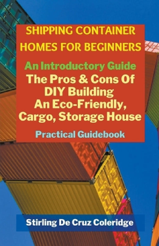 Shipping Container Homes for Beginners: An Introductory Guide Pros & Cons Of DIY Building An Eco-Friendly, Cargo, Storage House. Practical Guidebook. by Stirling de Cruz Coleridge