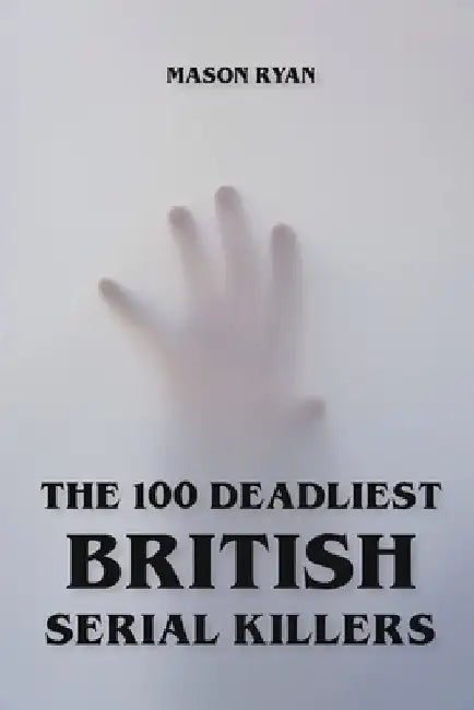The 100 Deadliest British Serial Killers by Mason Ryan
