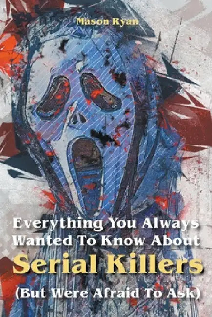 Everything You Always Wanted To Know About Serial Killers (But Were Afraid To Ask) by Mason Ryan