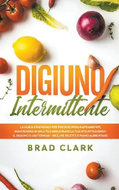 Digiuno Intermittente: La Guida Essenziale per Perdere Peso Rapidamente, Mantenersi in Salute e Migliorare la tua vita attraverso il Digiuno by Brad Clark