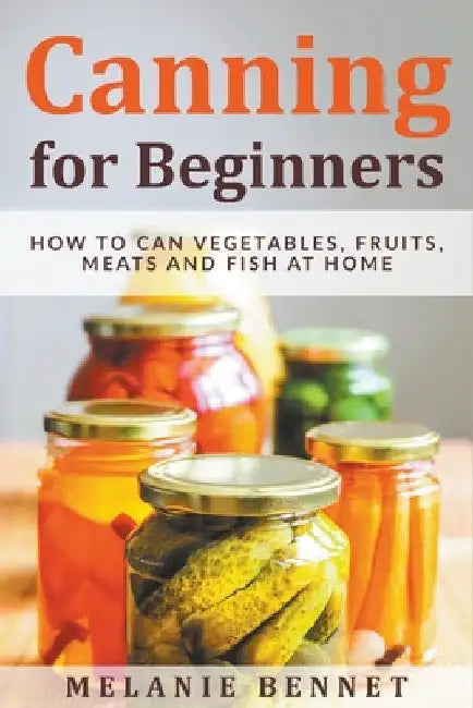 Canning for Beginners: How to Can Vegetables, Fruits, Meats and Fish at Home by Melanie Bennet