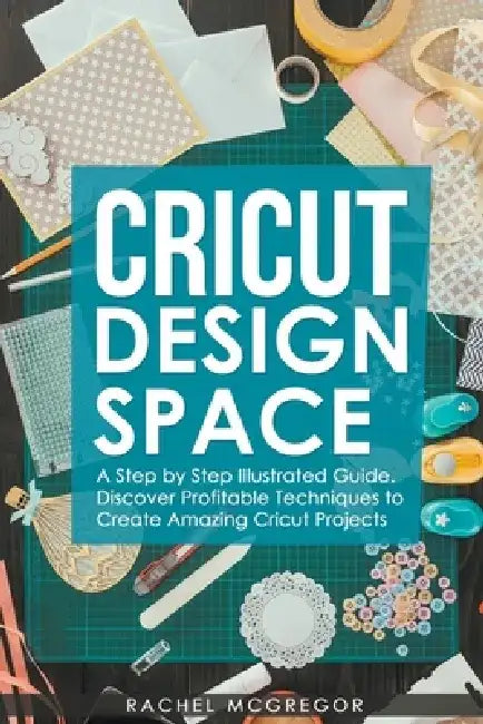 Cricut Design Space: A Step by Step Illustrated Guide. Discover Profitable Techniques to Create Amazing Cricut Projects by Rachel McGregor