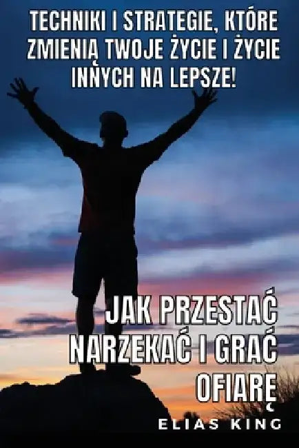 Jak Przestac Narzekac I Grac Ofiarę: Techniki I Strategie, Które Zmienią Twoje Życie I Życie Innych Na Lepsze! by Elias King