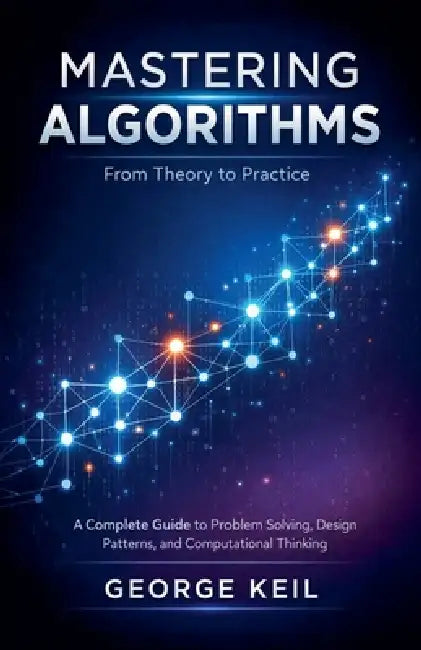 Mastering Algorithms: From Theory to Practice: A Complete Guide to Problem Solving, Design Patterns, and Computational Thinking by George Keil