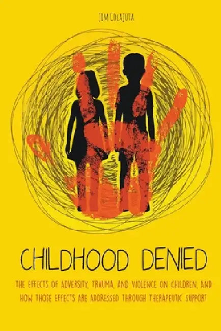 Childhood Denied The Effects Of Adversity, Trauma, and Violence On Children, And How Those Effects Are Addressed Through Therapeutic Support by Jim Colajuta