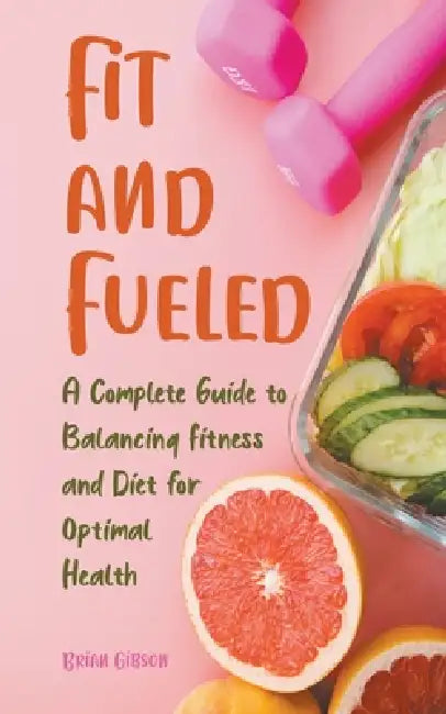 Fit and Fueled A Complete Guide to Balancing Fitness and Diet for Optimal Health by Brian Gibson