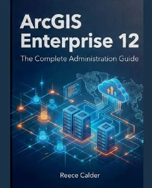 ArcGIS Enterprise 12: The Complete Administration Guide by Reece Calder