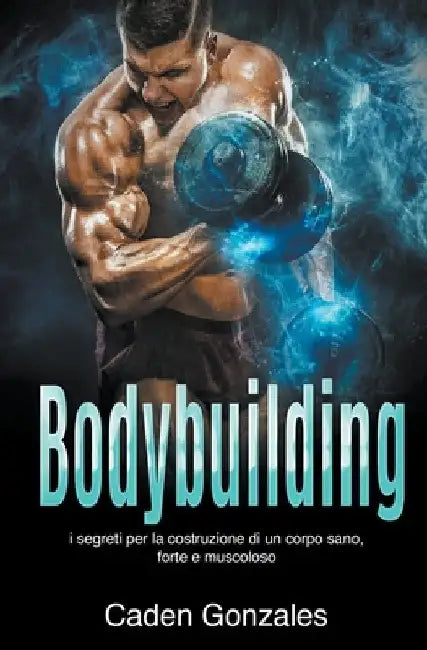 Bodybuilding: I segreti per la costruzione di un corpo sano, forte e muscoloso by Caden Gonzales