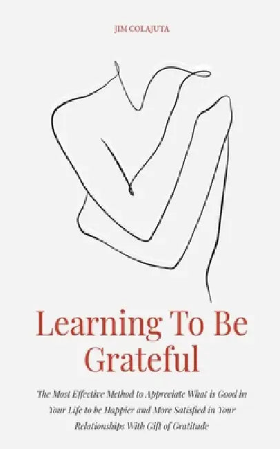 Learning To Be Grateful The Most Effective Method to Appreciate What is Good in Your Life to be Happier and More Satisfied in Your Relationships With by Jim Colajuta