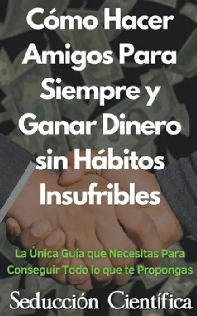 Cómo Hacer Amigos Para Siempre y Ganar Dinero sin Hábitos Insufribles La Única Guía que Necesitas Para Conseguir Todo lo que te Propongas by Seducción Científica