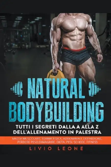 Natural bodybuilding: Tutti i segreti dalla a alla z dell'allenamento in palestra (massa muscolare, forma fisica, addominali, definizione, p by Livio Leone