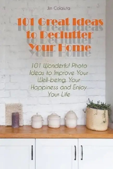 101 Great Ideas to Declutter Your Home 101 Wonderful Photo Ideas to Improve Your Well-being, Your Happiness and Enjoy Your Life by Jim Colajuta