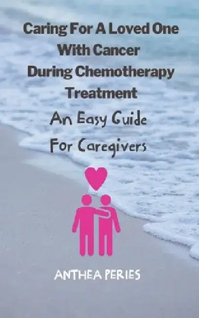 Caring For A Loved One With Cancer & Chemotherapy Treatment: An Easy Guide for Caregivers by Anthea Peries