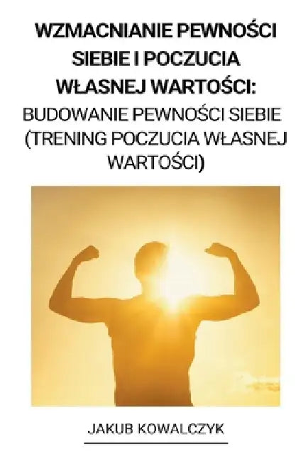 Wzmacnianie Pewności Siebie i Poczucia Wlasnej Wartości: Budowanie Pewności Siebie (Trening Poczucia Wlasnej Wartości) by Jakub Kowalczyk