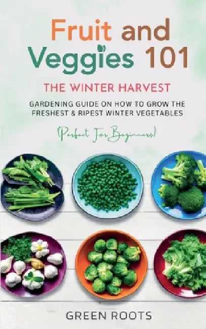 Fruit & Veggies 101 - The Winter Harvest: Gardening Guide on How to Grow the Freshest & Ripest Winter Vegetables (Perfect for Beginners) by Green Roots