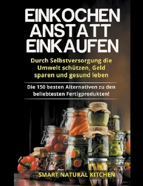 Einkochen Anstatt Einkaufen: Durch Selbstversorgung die Umwelt Schützen, Geld Sparen und Gesund Leben - Die 150 Besten Alternativen zu den Beliebte by Smart Natural Kitchen