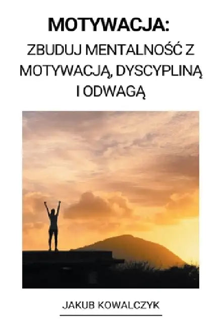 Motywacja: Zbuduj Mentalnośc z Motywacją, Dyscypliną i Odwagą by Jakub Kowalczyk