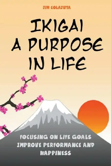 Ikigai: A Purpose in Life Focusing on Life Goals Improve Performance and Happiness by Jim Colajuta