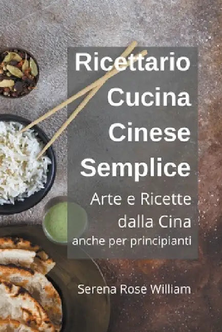 Ricettario Cucina Cinese Semplice - Arte e Ricette dalla Cina anche per Principianti by Serena Rose William