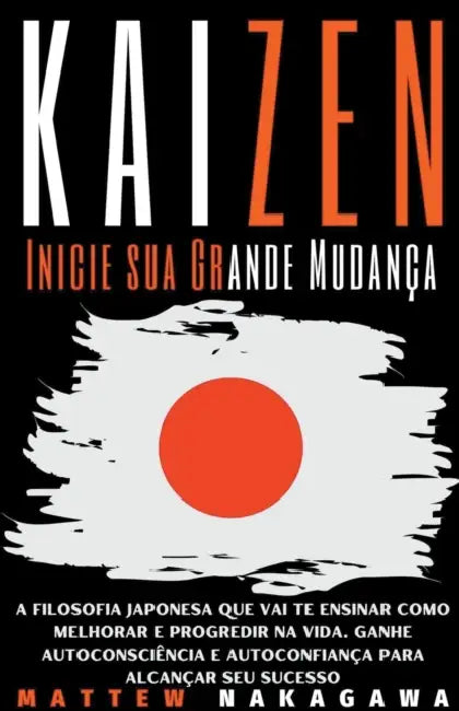 Kaizen - Inicie sua Grande Mudança - A Filosofia Japonesa que vai te Ensinar como Melhorar e Progredir na Vida. Ganhe Autoconsciência e Autoconfiança by Mattew Nakagawa