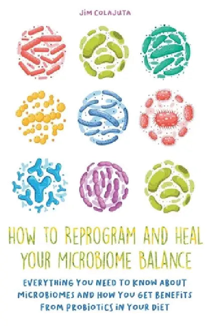 How to Reprogram and Heal your Microbiome Balance Everything You Need to Know About Microbiomes and How You Get Benefits From Probiotics in Your Diet by Jim Colajuta