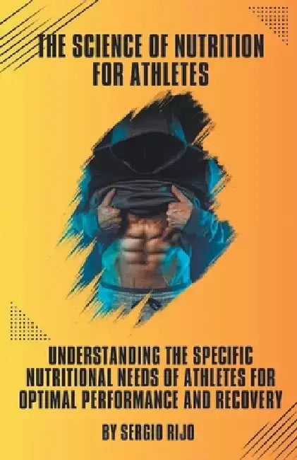 The Science of Nutrition for Athletes: Understanding the Specific Nutritional Needs of Athletes for Optimal Performance and Recovery by Sergio Rijo