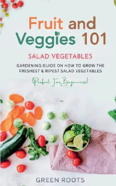 Fruit and Veggies 101 - Salad Vegetables: Gardening Guide On How To Grow The Freshest & Ripest Salad Vegetables (Perfect For Beginners) by Green Roots