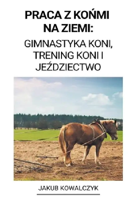 Praca z Końmi na Ziemi: Gimnastyka Koni, Trening Koni i Jeździectwo by Jakub Kowalczyk
