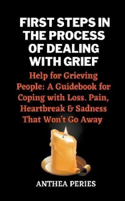 First Steps In The Process Of Dealing With Grief: Help for Grieving People: A Guidebook for Coping with Loss. Pain, Heartbreak and Sadness That Won't by Anthea Peries