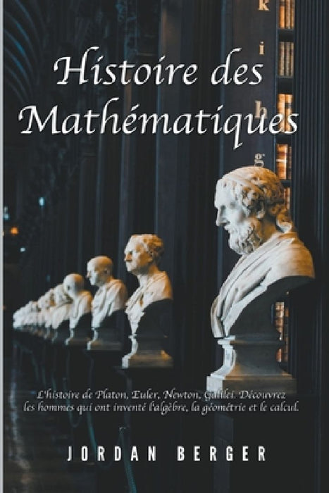 Histoire des Mathematiques: L'histoire de Platon, Euler, Newton, Galilei. Decouvrez les Hommes qui ont invente l'Algebre, la Geometrie et le Calcul by Jordan Berger