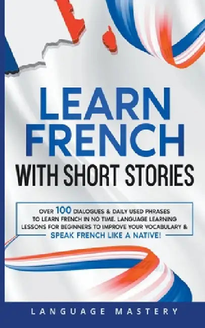 Learn French with Short Stories: Over 100 Dialogues & Daily Used Phrases to Learn French in no Time. Language Learning Lessons for Beginners to Improv by Language Mastery