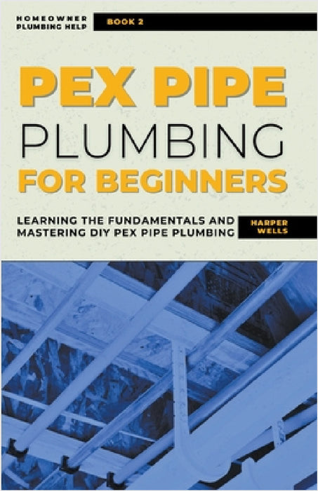 PEX Pipe Plumbing for Beginners: Learning the Fundamentals and Mastering DIY PEX Pipe Plumbing by Harper Wells