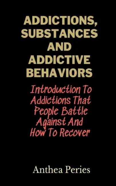 Addictions, Substances And Addictive Behaviors: Introduction To Addictions That People Battle Against And How To Recover by Anthea Peries