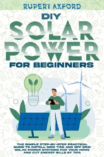DIY Solar Power for Beginners: The Simple Step-by-Step Practical Guide to Install Grid Tied and Off Grid Solar Power Systems for Your Home and Cut En by Rupert Axford