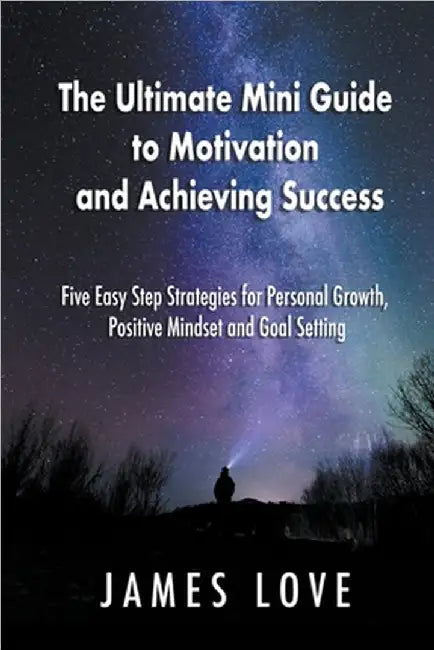 The Ultimate Mini Guide to Motivation and Achieving Success: Five Easy Step Strategies for Personal Growth, Positive Mindset and Goal Setting by Love, James