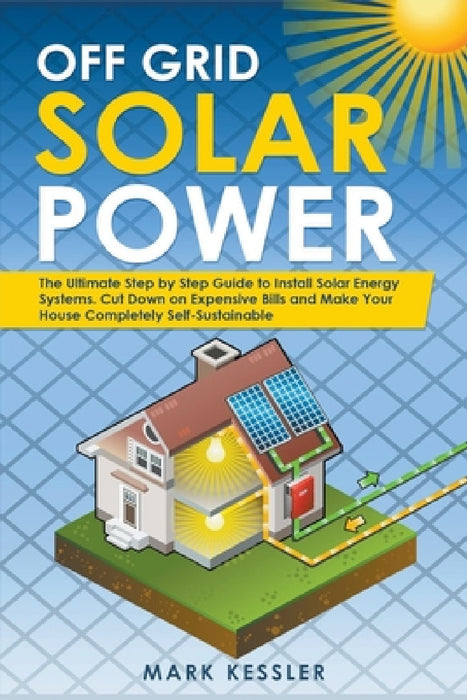 Off Grid Solar Power: The Ultimate Step by Step Guide to Install Solar Energy Systems. Cut Down on Expensive Bills and Make Your House Compl by Mark Kessler