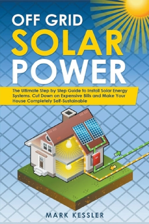 Off Grid Solar Power: The Ultimate Step by Step Guide to Install Solar Energy Systems. Cut Down on Expensive Bills and Make Your House Compl by Mark Kessler