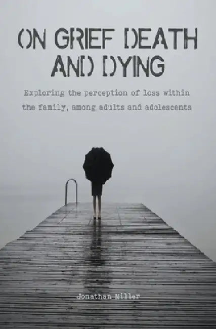 On Grief, Death and Dying Exploring the Perception of Loss Within the Family, Among Adults and Adolescents by Jonathan Miller