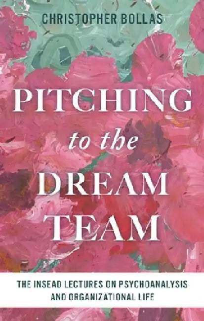 Pitching to the Dream Team: The INSEAD Lectures on Psychoanalysis and Organizational Life by Christopher Bollas