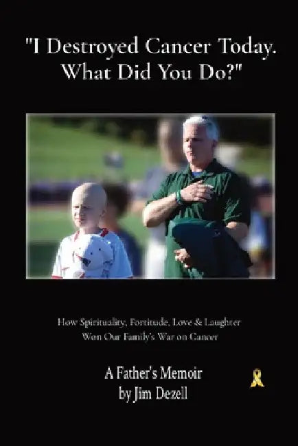 " I Destroyed Cancer Today. What Did You Do?": How Spirituality, Fortitude, Love & Laughter Won Our Family's War on Cancer by Jim Dezell