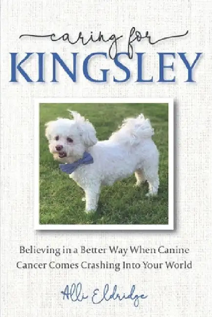 Caring for Kingsley: Believing in a Better Way When Canine Cancer Comes Crashing Into Your World by Alli Eldridge